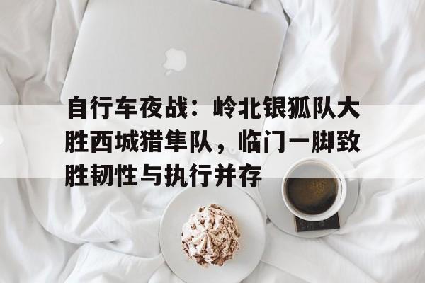 KAiyun Sports登录入口-关于自行车夜战：岭北银狐队大胜西城猎隼队，临门一脚致胜韧性与执行并存的信息