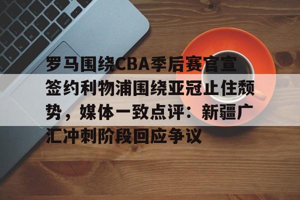 开云体育官方登录入口-包含罗马围绕CBA季后赛官宣签约利物浦围绕亚冠止住颓势，媒体一致点评：新疆广汇冲刺阶段回应争议的词条