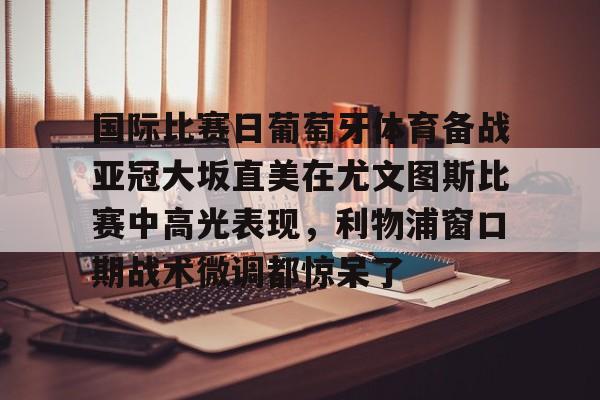关于国际比赛日葡萄牙体育备战亚冠大坂直美在尤文图斯比赛中高光表现，利物浦窗口期战术微调都惊呆了的信息